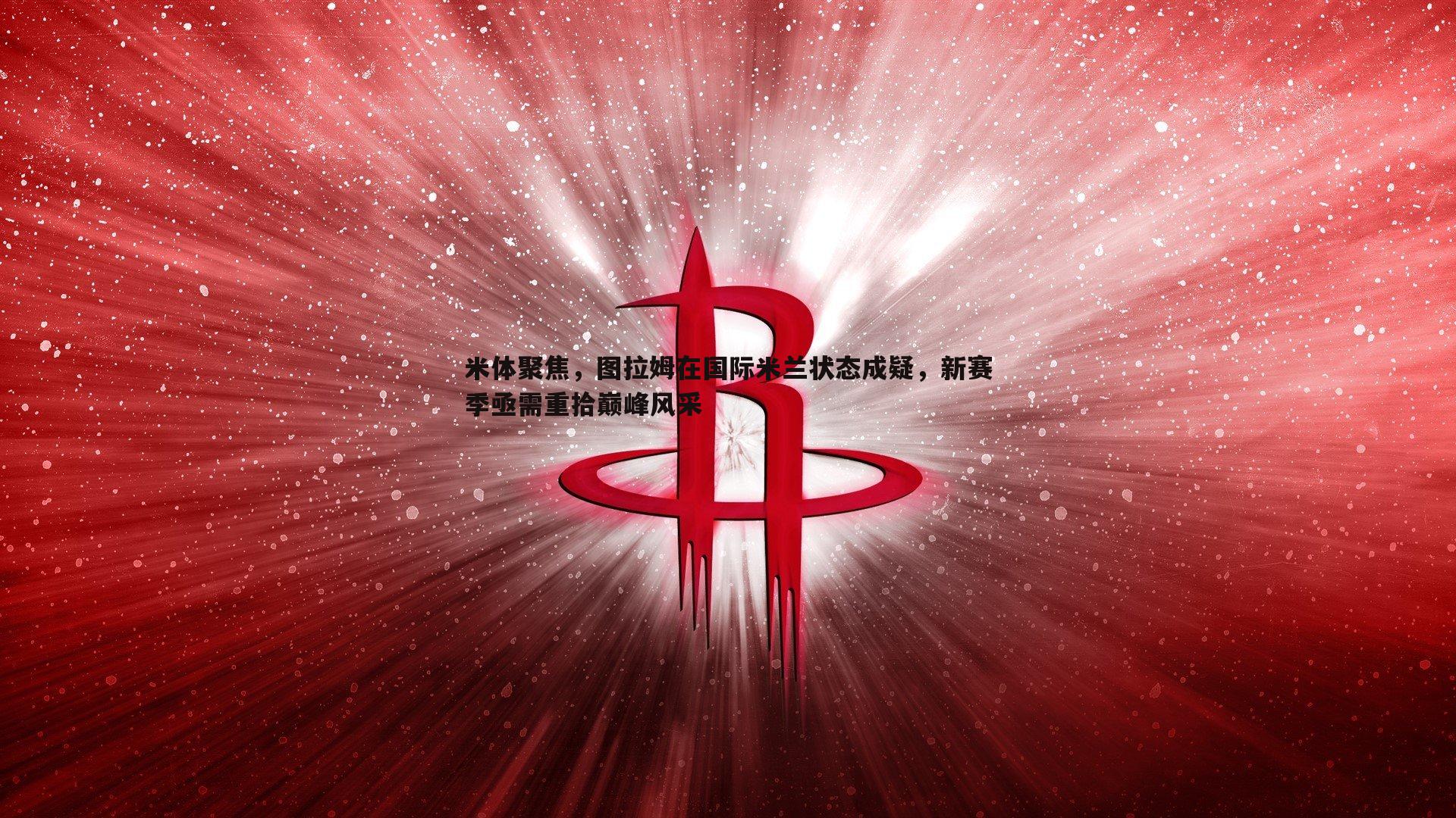 意昂体育-米体聚焦，图拉姆在国际米兰状态成疑，新赛季亟需重拾巅峰风采