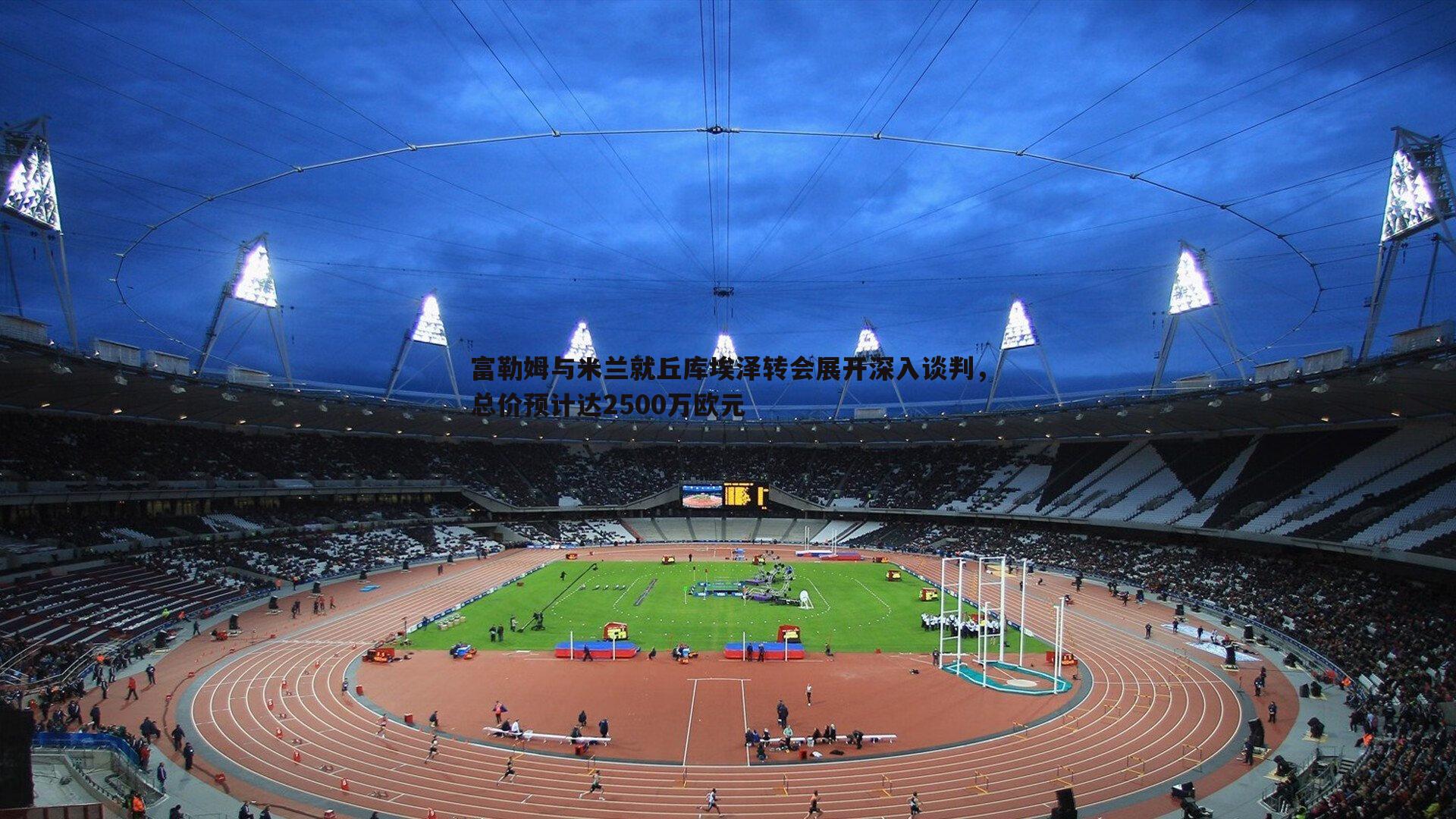 富勒姆与米兰就丘库埃泽转会展开深入谈判，总价预计达2500万欧元